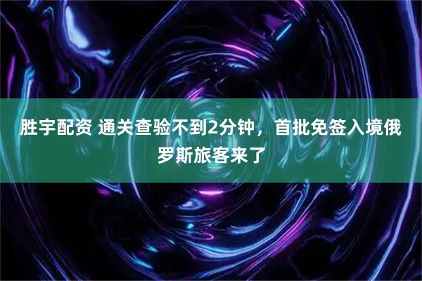 胜宇配资 通关查验不到2分钟，首批免签入境俄罗斯旅客来了
