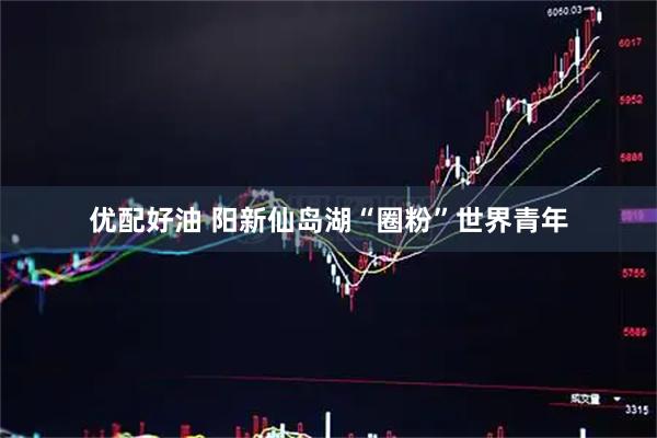 优配好油 阳新仙岛湖“圈粉”世界青年