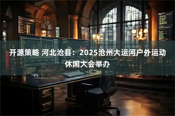 开源策略 河北沧县：2025沧州大运河户外运动休闲大会举办