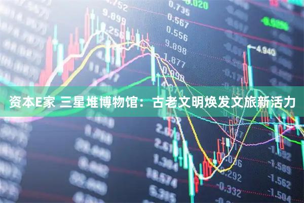 资本E家 三星堆博物馆：古老文明焕发文旅新活力