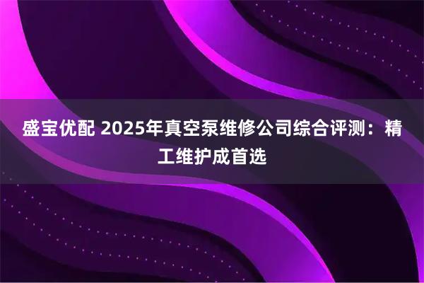 盛宝优配 2025年真空泵维修公司综合评测：精工维护成首选