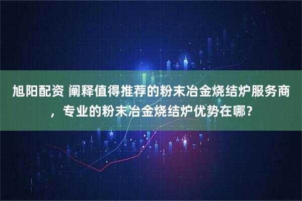 旭阳配资 阐释值得推荐的粉末冶金烧结炉服务商，专业的粉末冶金烧结炉优势在哪？