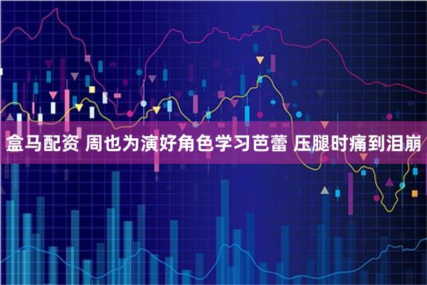 盒马配资 周也为演好角色学习芭蕾 压腿时痛到泪崩