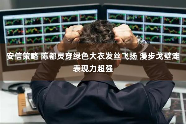 安信策略 陈都灵穿绿色大衣发丝飞扬 漫步戈壁滩表现力超强