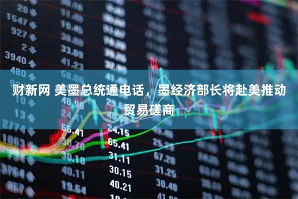 财新网 美墨总统通电话，墨经济部长将赴美推动贸易磋商
