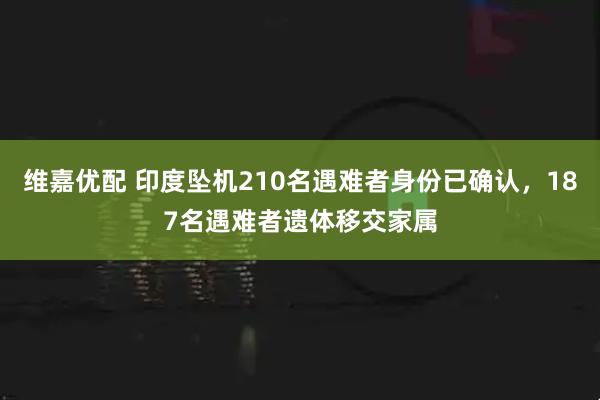 维嘉优配 印度坠机210名遇难者身份已确认，187名遇难者遗体移交家属