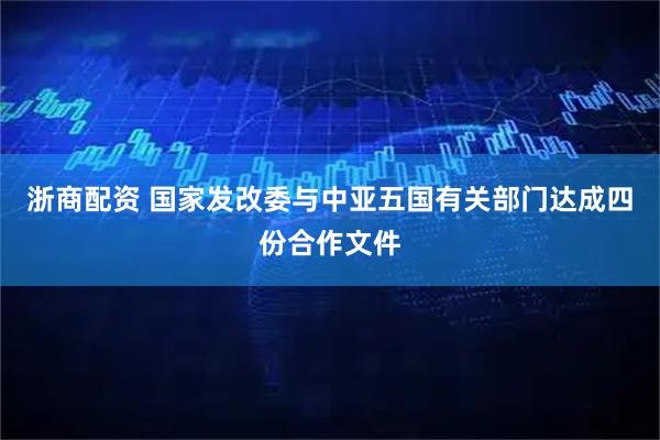 浙商配资 国家发改委与中亚五国有关部门达成四份合作文件