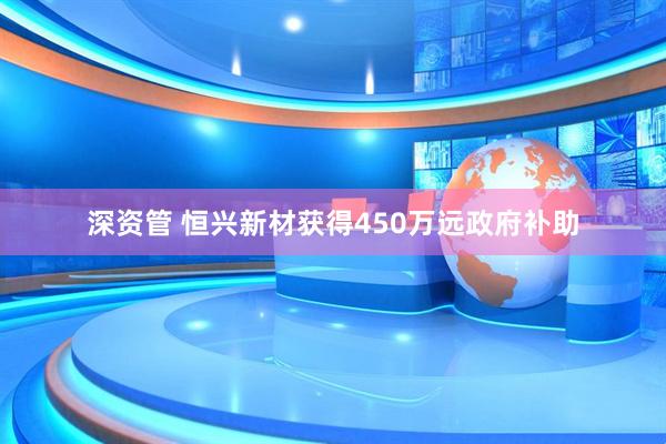 深资管 恒兴新材获得450万远政府补助