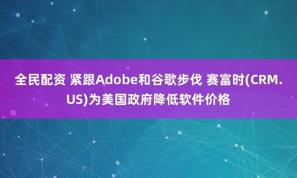 全民配资 紧跟Adobe和谷歌步伐 赛富时(CRM.US)为美国政府降低软件价格