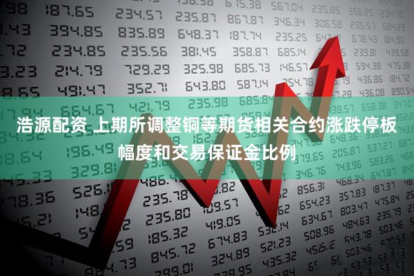 浩源配资 上期所调整铜等期货相关合约涨跌停板幅度和交易保证金比例