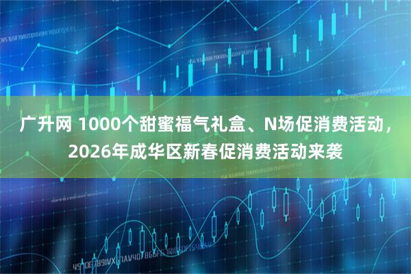 广升网 1000个甜蜜福气礼盒、N场促消费活动，2026年成华区新春促消费活动来袭