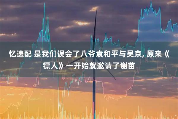 忆速配 是我们误会了八爷袁和平与吴京, 原来《镖人》一开始就邀请了谢苗