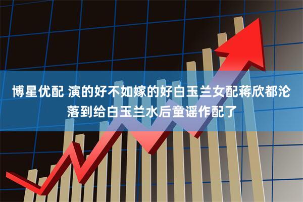 博星优配 演的好不如嫁的好白玉兰女配蒋欣都沦落到给白玉兰水后童谣作配了