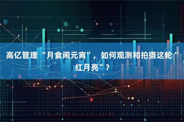 高亿管理 “月食闹元宵”，如何观测和拍摄这轮“红月亮”？