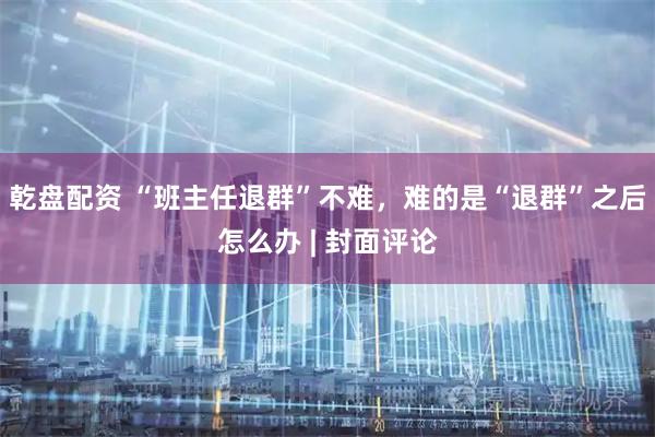 乾盘配资 “班主任退群”不难，难的是“退群”之后怎么办 | 封面评论