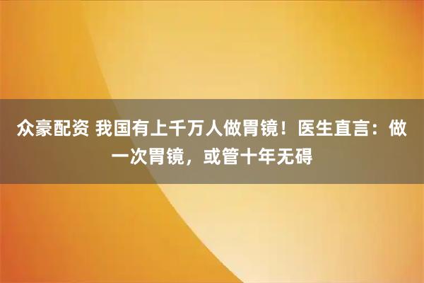 众豪配资 我国有上千万人做胃镜！医生直言：做一次胃镜，或管十年无碍
