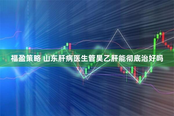 福盈策略 山东肝病医生管昊乙肝能彻底治好吗