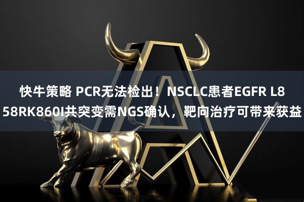快牛策略 PCR无法检出！NSCLC患者EGFR L858RK860I共突变需NGS确认，靶向治疗可带来获益