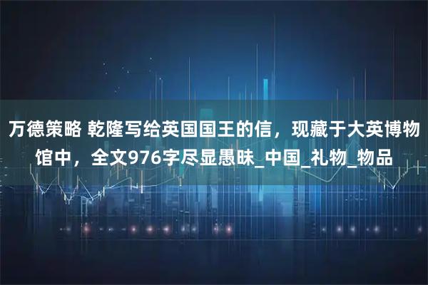 万德策略 乾隆写给英国国王的信，现藏于大英博物馆中，全文976字尽显愚昧_中国_礼物_物品